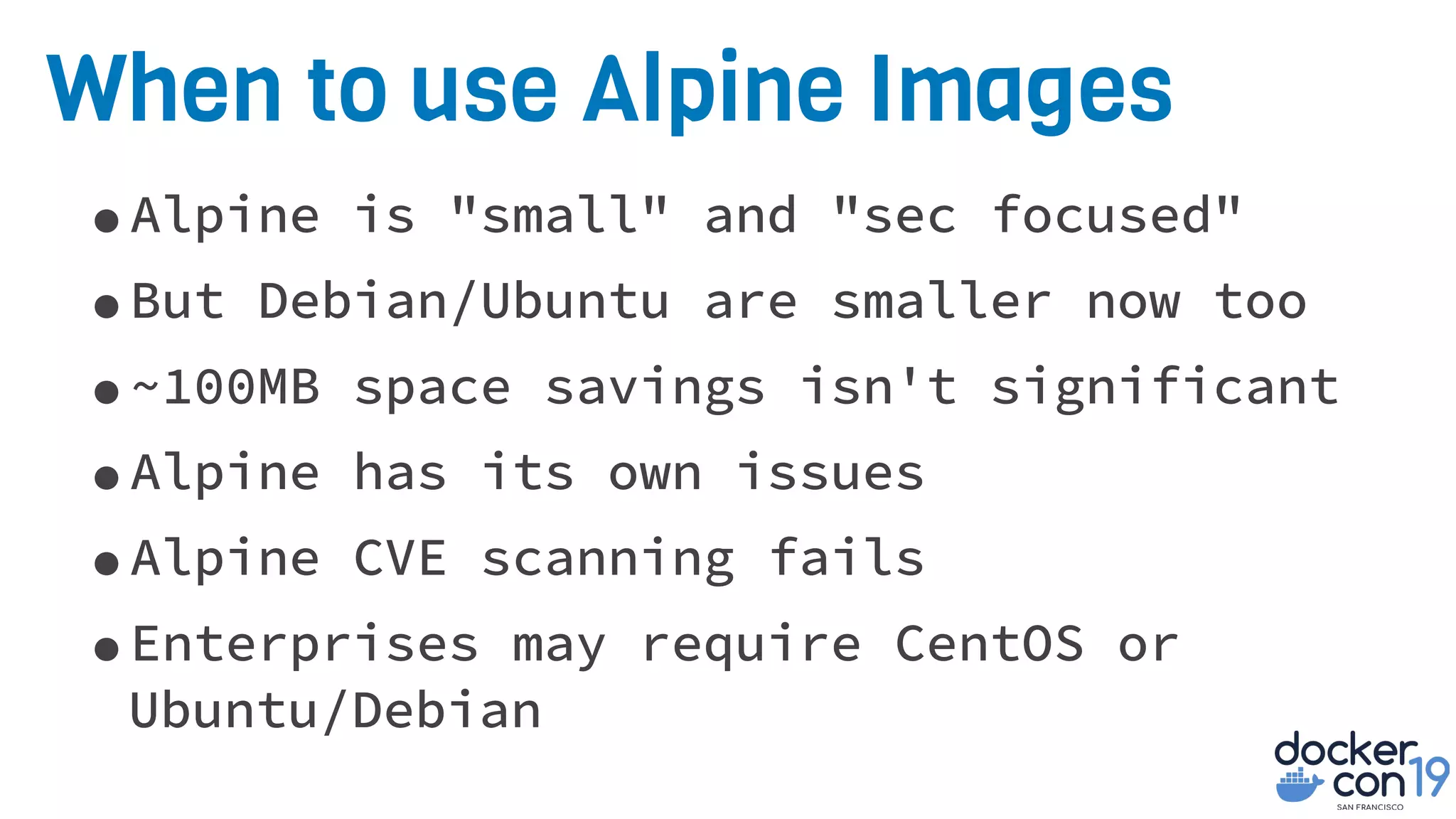 When to use Alpine Images
•Alpine is "small" and "sec focused"
•But Debian/Ubuntu are smaller now too
•~100MB space savings isn't significant
•Alpine has its own issues
•Alpine CVE scanning fails
•Enterprises may require CentOS or
Ubuntu/Debian
 