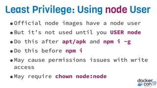 Least Privilege: Using node User
•Official node images have a node user
•But it’s not used until you USER node
•Do this after apt/apk and npm i -g
•Do this before npm i
•May cause permissions issues with write
access
•May require chown node:node
 