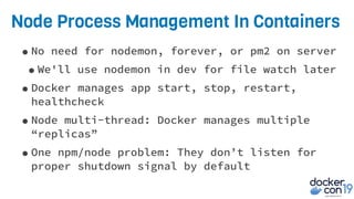 Node Process Management In Containers
•No need for nodemon, forever, or pm2 on server
•We'll use nodemon in dev for file watch later
•Docker manages app start, stop, restart,
healthcheck
•Node multi-thread: Docker manages multiple
“replicas”
•One npm/node problem: They don’t listen for
proper shutdown signal by default
 