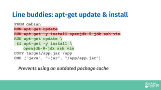 Line buddies: apt-get update & install
FROM debian
RUN apt-get update
RUN apt-get -y install openjdk-8-jdk ssh vim
RUN apt-get update 
&& apt-get -y install 
openjdk-8-jdk ssh vim
COPY target/app.jar /app
CMD ["java", "-jar", "/app/app.jar"]
Prevents using an outdated package cache
 