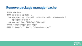 Remove package manager cache
FROM debian
RUN apt-get update 
&& apt-get -y install --no-install-recommends 
openjdk-8-jdk 
&& rm -rf /var/lib/apt/lists/*
COPY target/app.jar /app
CMD ["java", "-jar", "/app/app.jar"]
 