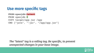 Use more speciﬁc tags
FROM openjdk:latest
FROM openjdk:8
COPY target/app.jar /app
CMD ["java", "-jar", "/app/app.jar"]
The "latest" tag is a rolling tag. Be speciﬁc, to prevent
unexpected changes in your base image.
 