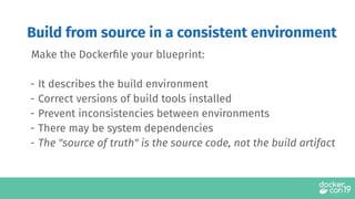 Build from source in a consistent environment
Make the Dockerﬁle your blueprint:
- It describes the build environment
- Correct versions of build tools installed
- Prevent inconsistencies between environments
- There may be system dependencies
- The "source of truth" is the source code, not the build artifact
 
