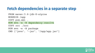 FROM maven:3.6-jdk-8-alpine
WORKDIR /app
COPY pom.xml .
RUN mvn -e -B dependency:resolve
COPY src ./src
RUN mvn -e -B package
CMD ["java", "-jar", "/app/app.jar"]
Fetch dependencies in a separate step
 