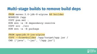 FROM maven:3.6-jdk-8-alpine AS builder
WORKDIR /app
COPY pom.xml .
RUN mvn -e -B dependency:resolve
COPY src ./src
RUN mvn -e -B package
FROM openjdk:8-jre-alpine
COPY --from=builder /app/target/app.jar /
CMD ["java", "-jar", "/app.jar"]
Multi-stage builds to remove build deps
 