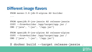 FROM maven:3.6-jdk-8-alpine AS builder
...
FROM openjdk:8-jre-jessie AS release-jessie
COPY --from=builder /app/target/app.jar /
CMD ["java", "-jar", "/app.jar"]
FROM openjdk:8-jre-alpine AS release-alpine
COPY --from=builder /app/target/app.jar /
CMD ["java", "-jar", "/app.jar"]
$ docker build --target release-jessie .
Different image ﬂavors
 