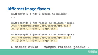FROM maven:3.6-jdk-8-alpine AS builder
...
FROM openjdk:8-jre-jessie AS release-jessie
COPY --from=builder /app/target/app.jar /
CMD ["java", "-jar", "/app.jar"]
FROM openjdk:8-jre-alpine AS release-alpine
COPY --from=builder /app/target/app.jar /
CMD ["java", "-jar", "/app.jar"]
$ docker build --target release-jessie .
Different image ﬂavors
 