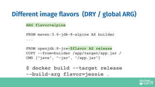 ARG flavor=alpine
FROM maven:3.6-jdk-8-alpine AS builder
...
FROM openjdk:8-jre-$flavor AS release
COPY --from=builder /app/target/app.jar /
CMD ["java", "-jar", "/app.jar"]
$ docker build --target release
--build-arg flavor=jessie .
Different image ﬂavors (DRY / global ARG)
 