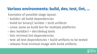 Examples of possible stage layout:
- builder: all build dependencies
- build (or binary): builder + built artifacts
- cross: same as build but for multiple platforms
- dev: build(er) + dev/debug tools
- lint: minimal lint dependencies
- test: all test dependencies + build artifacts to be tested
- release: ﬁnal minimal image with build artifacts
Various environments: build, dev, test, lint, ...
 
