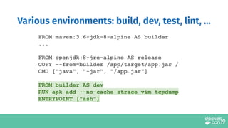 FROM maven:3.6-jdk-8-alpine AS builder
...
FROM openjdk:8-jre-alpine AS release
COPY --from=builder /app/target/app.jar /
CMD ["java", "-jar", "/app.jar"]
FROM builder AS dev
RUN apk add --no-cache strace vim tcpdump
ENTRYPOINT ["ash"]
Various environments: build, dev, test, lint, ...
 