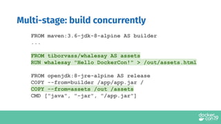FROM maven:3.6-jdk-8-alpine AS builder
...
FROM tiborvass/whalesay AS assets
RUN whalesay "Hello DockerCon!" > /out/assets.html
FROM openjdk:8-jre-alpine AS release
COPY --from=builder /app/app.jar /
COPY --from=assets /out /assets
CMD ["java", "-jar", "/app.jar"]
Multi-stage: build concurrently
 