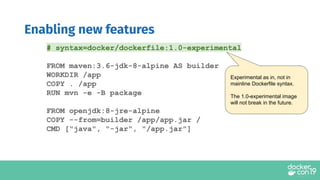 Enabling new features
Experimental as in, not in
mainline Dockerfile syntax.
The 1.0-experimental image
will not break in the future.
# syntax=docker/dockerfile:1.0-experimental
FROM maven:3.6-jdk-8-alpine AS builder
WORKDIR /app
COPY . /app
RUN mvn -e -B package
FROM openjdk:8-jre-alpine
COPY --from=builder /app/app.jar /
CMD ["java", "-jar", "/app.jar"]
 