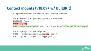 Context mounts (v18.09+ w/ BuildKit)
# syntax=docker/dockerfile:1.0-experimental
FROM maven:3.6-jdk-8-alpine AS builder
WORKDIR /app
COPY . /app
RUN --mount=target=. mvn -e -B package -DoutputDirectory=/
FROM openjdk:8-jre-alpine
COPY --from=builder /app/app.jar /
CMD ["java", "-jar", "/app.jar"]
 