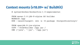 Context mounts (v18.09+ w/ BuildKit)
# syntax=docker/dockerfile:1.0-experimental
FROM maven:3.6-jdk-8-alpine AS builder
WORKDIR /app
RUN --mount=target=. mvn -e -B package -DoutputDirectory=/
FROM openjdk:8-jre-alpine
COPY --from=builder /app.jar /
CMD ["java", "-jar", "/app.jar"]
 