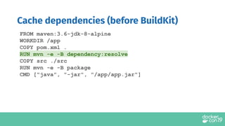 Cache dependencies (before BuildKit)
FROM maven:3.6-jdk-8-alpine
WORKDIR /app
COPY pom.xml .
RUN mvn -e -B dependency:resolve
COPY src ./src
RUN mvn -e -B package
CMD ["java", "-jar", "/app/app.jar"]
 