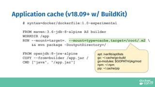 Application cache (v18.09+ w/ BuildKit)
# syntax=docker/dockerfile:1.0-experimental
FROM maven:3.6-jdk-8-alpine AS builder
WORKDIR /app
RUN --mount=target=. --mount=type=cache,target=/root/.m2 
&& mvn package -DoutputDirectory=/
FROM openjdk:8-jre-alpine
COPY --from=builder /app.jar /
CMD ["java", "/app.jar"]
apt: /var/lib/apt/lists
go: ~/.cache/go-build
go-modules: $GOPATH/pkg/mod
npm: ~/.npm
pip: ~/.cache/pip
 
