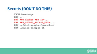 FROM baseimage
RUN ...
ENV AWS_ACCESS_KEY_ID=...
ENV AWS_SECRET_ACCESS_KEY=...
RUN ./fetch-assets-from-s3.sh
RUN ./build-scripts.sh
Secrets (DON’T DO THIS)
 