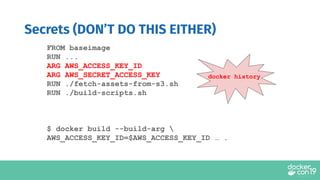 FROM baseimage
RUN ...
ARG AWS_ACCESS_KEY_ID
ARG AWS_SECRET_ACCESS_KEY
RUN ./fetch-assets-from-s3.sh
RUN ./build-scripts.sh
$ docker build --build-arg 
AWS_ACCESS_KEY_ID=$AWS_ACCESS_KEY_ID … .
Secrets (DON’T DO THIS EITHER)
docker history
 