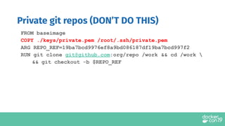 FROM baseimage
COPY ./keys/private.pem /root/.ssh/private.pem
ARG REPO_REF=19ba7bcd9976ef8a9bd086187df19ba7bcd997f2
RUN git clone git@github.com:org/repo /work && cd /work 
&& git checkout -b $REPO_REF
Private git repos (DON’T DO THIS)
 