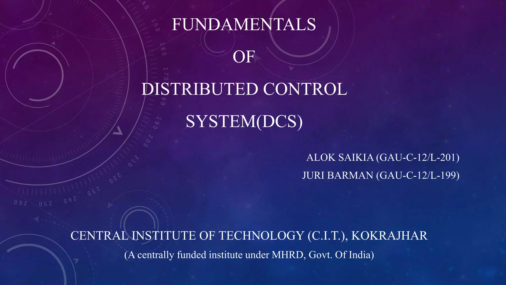FUNDAMENTALS
OF
DISTRIBUTED CONTROL
SYSTEM(DCS)
ALOK SAIKIA (GAU-C-12/L-201)
JURI BARMAN (GAU-C-12/L-199)
CENTRAL INSTITUTE OF TECHNOLOGY (C.I.T.), KOKRAJHAR
(A centrally funded institute under MHRD, Govt. Of India)
 