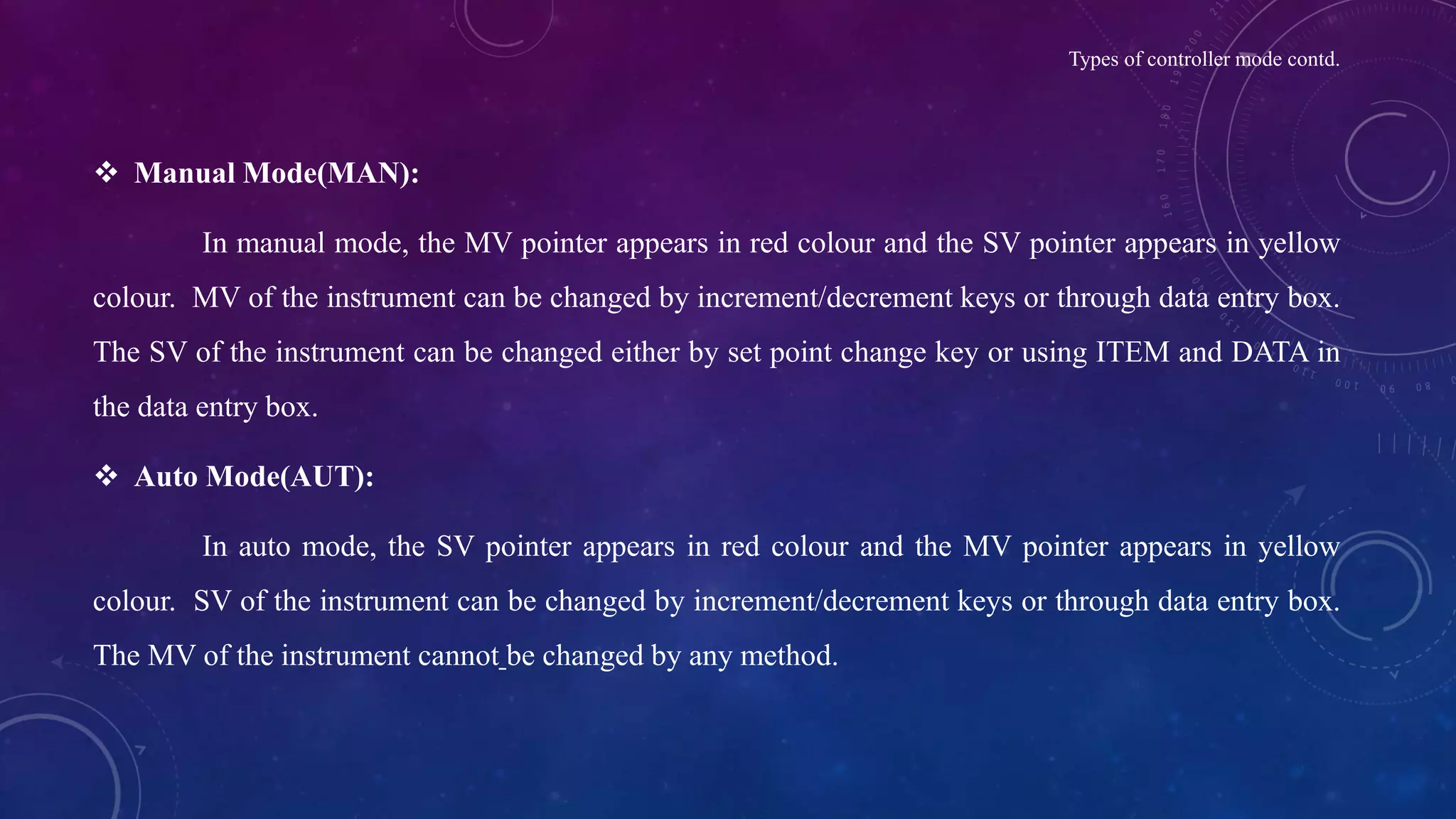 Types of controller mode contd.
 Manual Mode(MAN):
In manual mode, the MV pointer appears in red colour and the SV pointer appears in yellow
colour. MV of the instrument can be changed by increment/decrement keys or through data entry box.
The SV of the instrument can be changed either by set point change key or using ITEM and DATA in
the data entry box.
 Auto Mode(AUT):
In auto mode, the SV pointer appears in red colour and the MV pointer appears in yellow
colour. SV of the instrument can be changed by increment/decrement keys or through data entry box.
The MV of the instrument cannot be changed by any method.
 