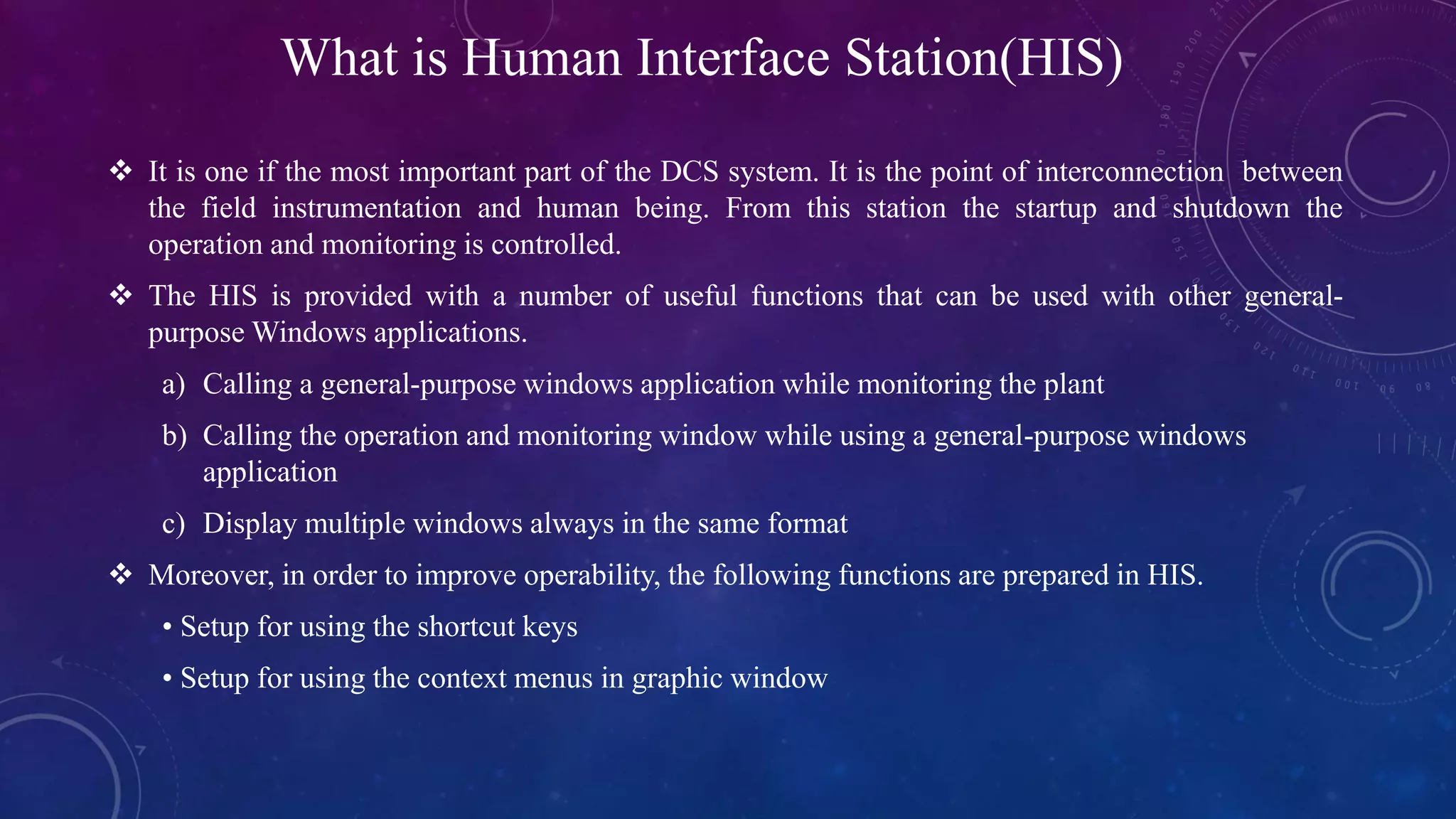 What is Human Interface Station(HIS)
 It is one if the most important part of the DCS system. It is the point of interconnection between
the field instrumentation and human being. From this station the startup and shutdown the
operation and monitoring is controlled.
 The HIS is provided with a number of useful functions that can be used with other general-
purpose Windows applications.
a) Calling a general-purpose windows application while monitoring the plant
b) Calling the operation and monitoring window while using a general-purpose windows
application
c) Display multiple windows always in the same format
 Moreover, in order to improve operability, the following functions are prepared in HIS.
• Setup for using the shortcut keys
• Setup for using the context menus in graphic window
 