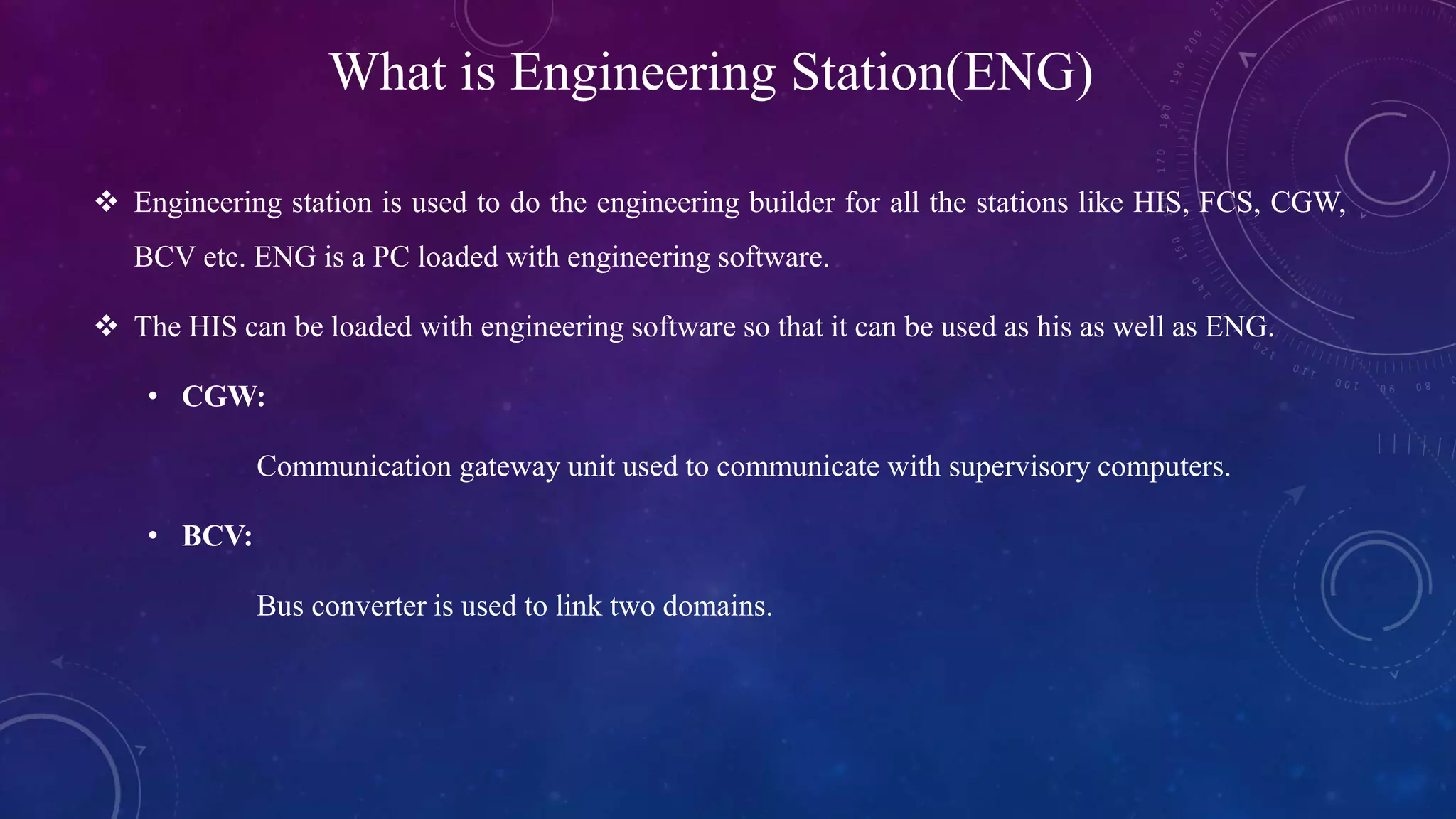 What is Engineering Station(ENG)
 Engineering station is used to do the engineering builder for all the stations like HIS, FCS, CGW,
BCV etc. ENG is a PC loaded with engineering software.
 The HIS can be loaded with engineering software so that it can be used as his as well as ENG.
• CGW:
Communication gateway unit used to communicate with supervisory computers.
• BCV:
Bus converter is used to link two domains.
 