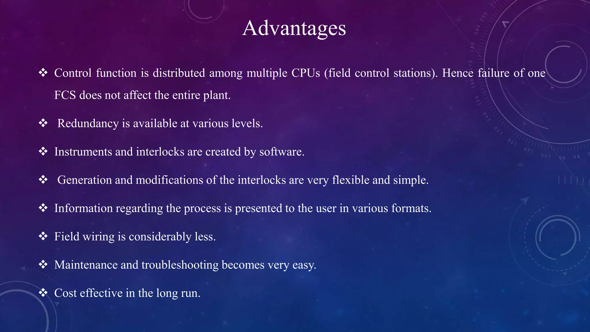 Advantages
 Control function is distributed among multiple CPUs (field control stations). Hence failure of one
FCS does not affect the entire plant.
 Redundancy is available at various levels.
 Instruments and interlocks are created by software.
 Generation and modifications of the interlocks are very flexible and simple.
 Information regarding the process is presented to the user in various formats.
 Field wiring is considerably less.
 Maintenance and troubleshooting becomes very easy.
 Cost effective in the long run.
 