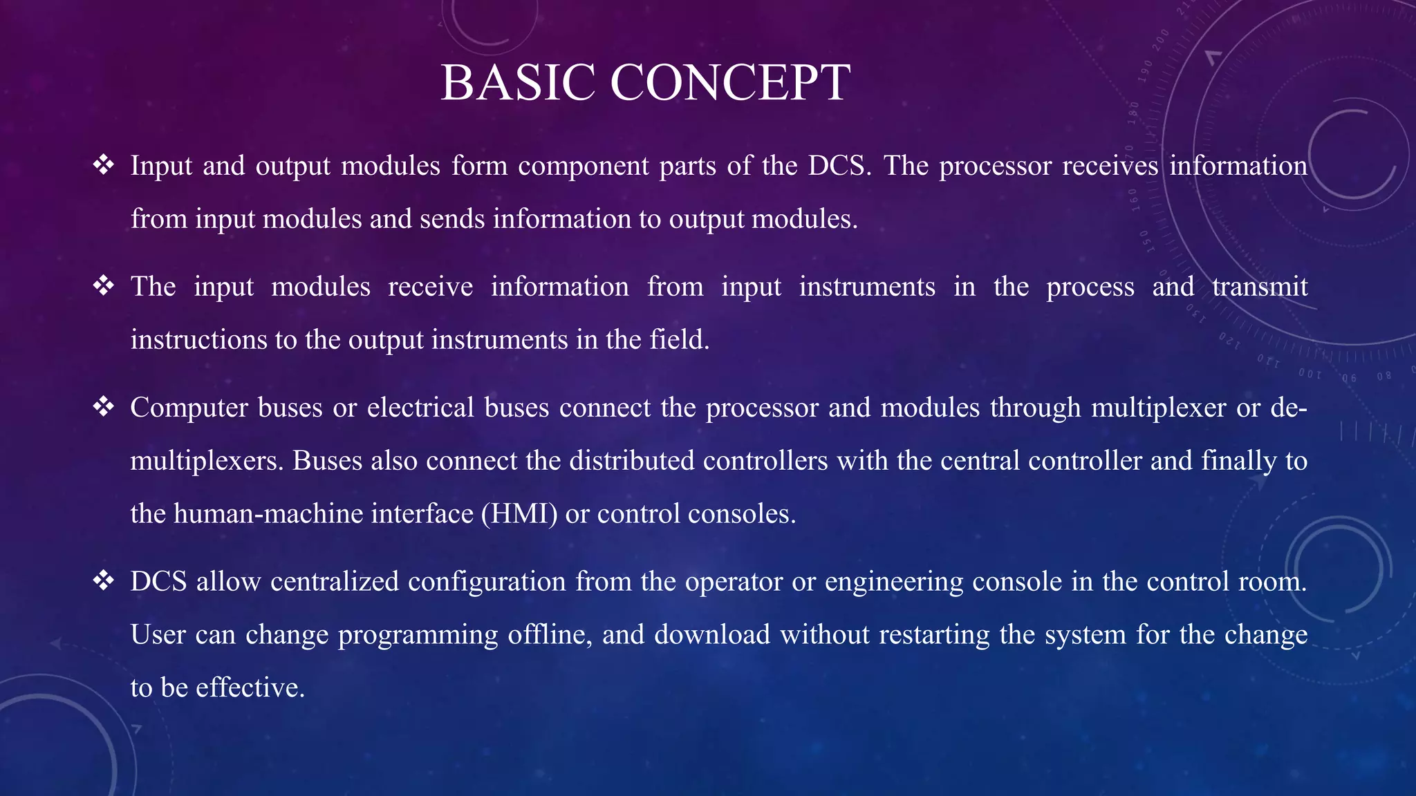 BASIC CONCEPT
 Input and output modules form component parts of the DCS. The processor receives information
from input modules and sends information to output modules.
 The input modules receive information from input instruments in the process and transmit
instructions to the output instruments in the field.
 Computer buses or electrical buses connect the processor and modules through multiplexer or de-
multiplexers. Buses also connect the distributed controllers with the central controller and finally to
the human-machine interface (HMI) or control consoles.
 DCS allow centralized configuration from the operator or engineering console in the control room.
User can change programming offline, and download without restarting the system for the change
to be effective.
 