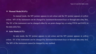 Types of controller mode contd.
 Manual Mode(MAN):
In manual mode, the MV pointer appears in red colour and the SV pointer appears in yellow
colour. MV of the instrument can be changed by increment/decrement keys or through data entry box.
The SV of the instrument can be changed either by set point change key or using ITEM and DATA in
the data entry box.
 Auto Mode(AUT):
In auto mode, the SV pointer appears in red colour and the MV pointer appears in yellow
colour. SV of the instrument can be changed by increment/decrement keys or through data entry box.
The MV of the instrument cannot be changed by any method.
 