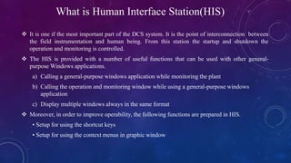 What is Human Interface Station(HIS)
 It is one if the most important part of the DCS system. It is the point of interconnection between
the field instrumentation and human being. From this station the startup and shutdown the
operation and monitoring is controlled.
 The HIS is provided with a number of useful functions that can be used with other general-
purpose Windows applications.
a) Calling a general-purpose windows application while monitoring the plant
b) Calling the operation and monitoring window while using a general-purpose windows
application
c) Display multiple windows always in the same format
 Moreover, in order to improve operability, the following functions are prepared in HIS.
• Setup for using the shortcut keys
• Setup for using the context menus in graphic window
 