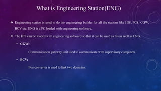 What is Engineering Station(ENG)
 Engineering station is used to do the engineering builder for all the stations like HIS, FCS, CGW,
BCV etc. ENG is a PC loaded with engineering software.
 The HIS can be loaded with engineering software so that it can be used as his as well as ENG.
• CGW:
Communication gateway unit used to communicate with supervisory computers.
• BCV:
Bus converter is used to link two domains.
 