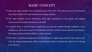 BASIC CONCEPT
 Input and output modules form component parts of the DCS. The processor receives information
from input modules and sends information to output modules.
 The input modules receive information from input instruments in the process and transmit
instructions to the output instruments in the field.
 Computer buses or electrical buses connect the processor and modules through multiplexer or de-
multiplexers. Buses also connect the distributed controllers with the central controller and finally to
the human-machine interface (HMI) or control consoles.
 DCS allow centralized configuration from the operator or engineering console in the control room.
User can change programming offline, and download without restarting the system for the change
to be effective.
 