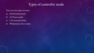 Types of controller mode
There are four types of modes-
a) MAN(manual mode)
b) AUT(auto mode)
c) CAS (cascade mode)
d) PRD(primary direct mode)
 