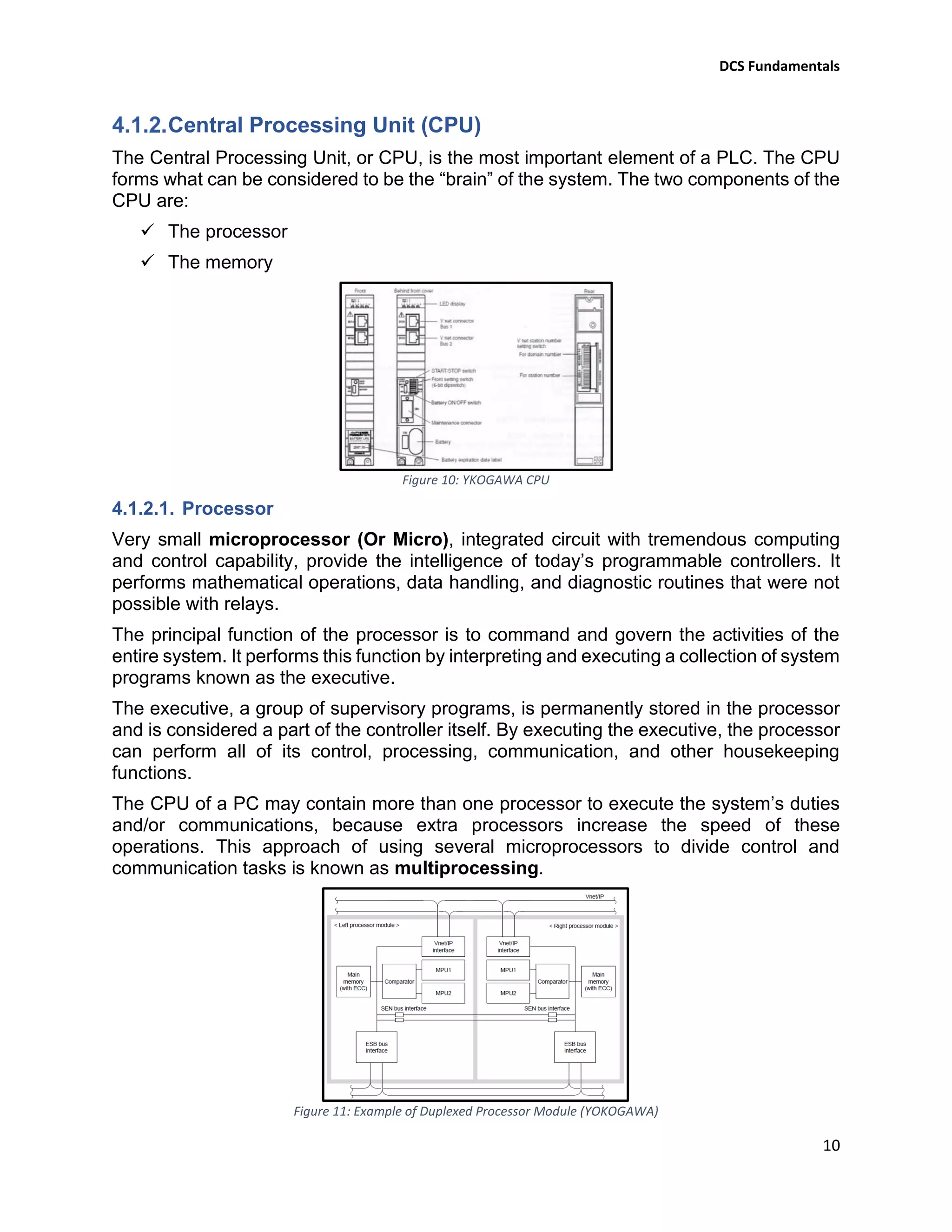 DCS Fundamentals
10
Central Processing Unit (CPU)
The Central Processing Unit, or CPU, is the most important element of a PLC. The CPU
forms what can be considered to be the “brain” of the system. The two components of the
CPU are:
✓ The processor
✓ The memory
Figure 10: YKOGAWA CPU
4.1.2.1. Processor
Very small microprocessor (Or Micro), integrated circuit with tremendous computing
and control capability, provide the intelligence of today’s programmable controllers. It
performs mathematical operations, data handling, and diagnostic routines that were not
possible with relays.
The principal function of the processor is to command and govern the activities of the
entire system. It performs this function by interpreting and executing a collection of system
programs known as the executive.
The executive, a group of supervisory programs, is permanently stored in the processor
and is considered a part of the controller itself. By executing the executive, the processor
can perform all of its control, processing, communication, and other housekeeping
functions.
The CPU of a PC may contain more than one processor to execute the system’s duties
and/or communications, because extra processors increase the speed of these
operations. This approach of using several microprocessors to divide control and
communication tasks is known as multiprocessing.
Figure 11: Example of Duplexed Processor Module (YOKOGAWA)
 
