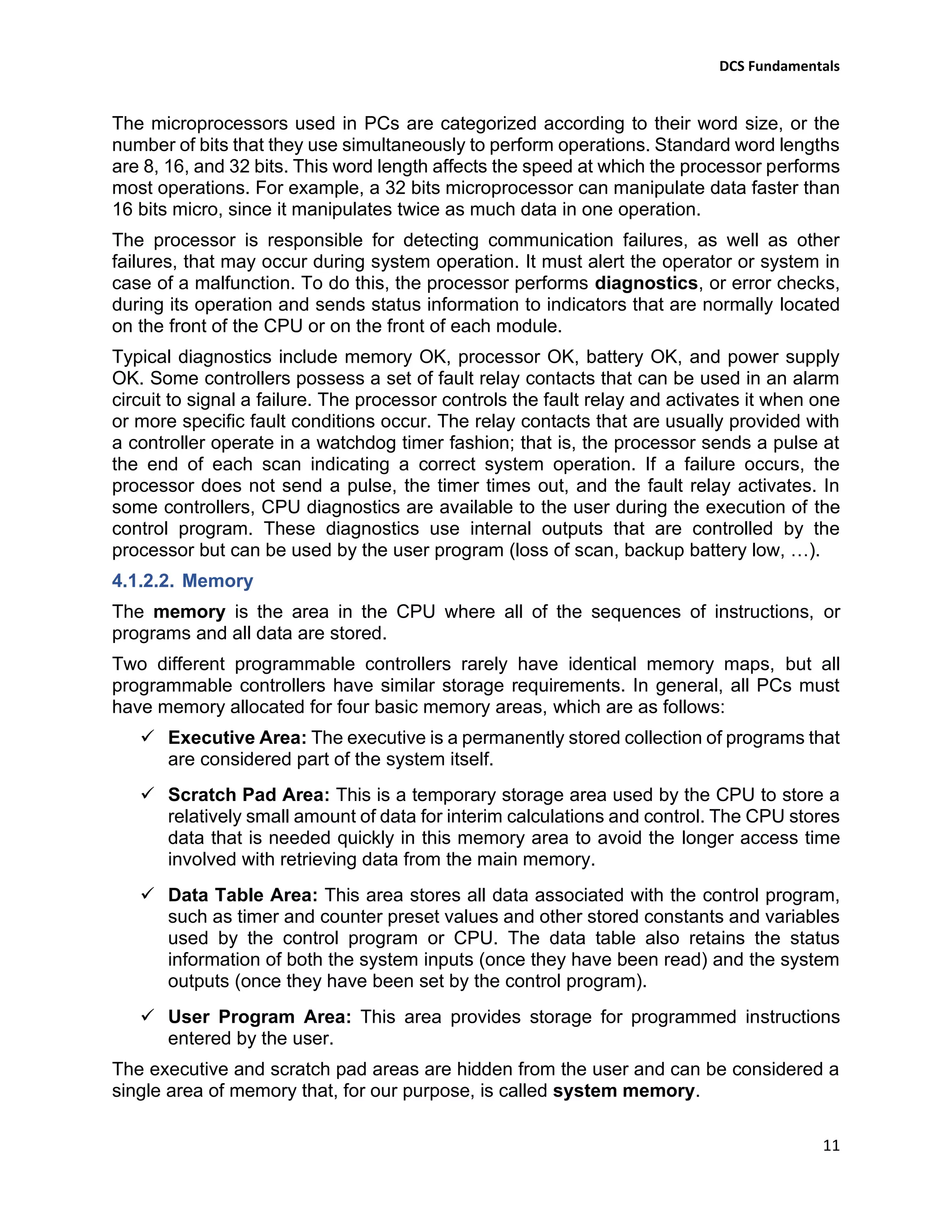 DCS Fundamentals
11
The microprocessors used in PCs are categorized according to their word size, or the
number of bits that they use simultaneously to perform operations. Standard word lengths
are 8, 16, and 32 bits. This word length affects the speed at which the processor performs
most operations. For example, a 32 bits microprocessor can manipulate data faster than
16 bits micro, since it manipulates twice as much data in one operation.
The processor is responsible for detecting communication failures, as well as other
failures, that may occur during system operation. It must alert the operator or system in
case of a malfunction. To do this, the processor performs diagnostics, or error checks,
during its operation and sends status information to indicators that are normally located
on the front of the CPU or on the front of each module.
Typical diagnostics include memory OK, processor OK, battery OK, and power supply
OK. Some controllers possess a set of fault relay contacts that can be used in an alarm
circuit to signal a failure. The processor controls the fault relay and activates it when one
or more specific fault conditions occur. The relay contacts that are usually provided with
a controller operate in a watchdog timer fashion; that is, the processor sends a pulse at
the end of each scan indicating a correct system operation. If a failure occurs, the
processor does not send a pulse, the timer times out, and the fault relay activates. In
some controllers, CPU diagnostics are available to the user during the execution of the
control program. These diagnostics use internal outputs that are controlled by the
processor but can be used by the user program (loss of scan, backup battery low, …).
4.1.2.2. Memory
The memory is the area in the CPU where all of the sequences of instructions, or
programs and all data are stored.
Two different programmable controllers rarely have identical memory maps, but all
programmable controllers have similar storage requirements. In general, all PCs must
have memory allocated for four basic memory areas, which are as follows:
✓ Executive Area: The executive is a permanently stored collection of programs that
are considered part of the system itself.
✓ Scratch Pad Area: This is a temporary storage area used by the CPU to store a
relatively small amount of data for interim calculations and control. The CPU stores
data that is needed quickly in this memory area to avoid the longer access time
involved with retrieving data from the main memory.
✓ Data Table Area: This area stores all data associated with the control program,
such as timer and counter preset values and other stored constants and variables
used by the control program or CPU. The data table also retains the status
information of both the system inputs (once they have been read) and the system
outputs (once they have been set by the control program).
✓ User Program Area: This area provides storage for programmed instructions
entered by the user.
The executive and scratch pad areas are hidden from the user and can be considered a
single area of memory that, for our purpose, is called system memory.
 