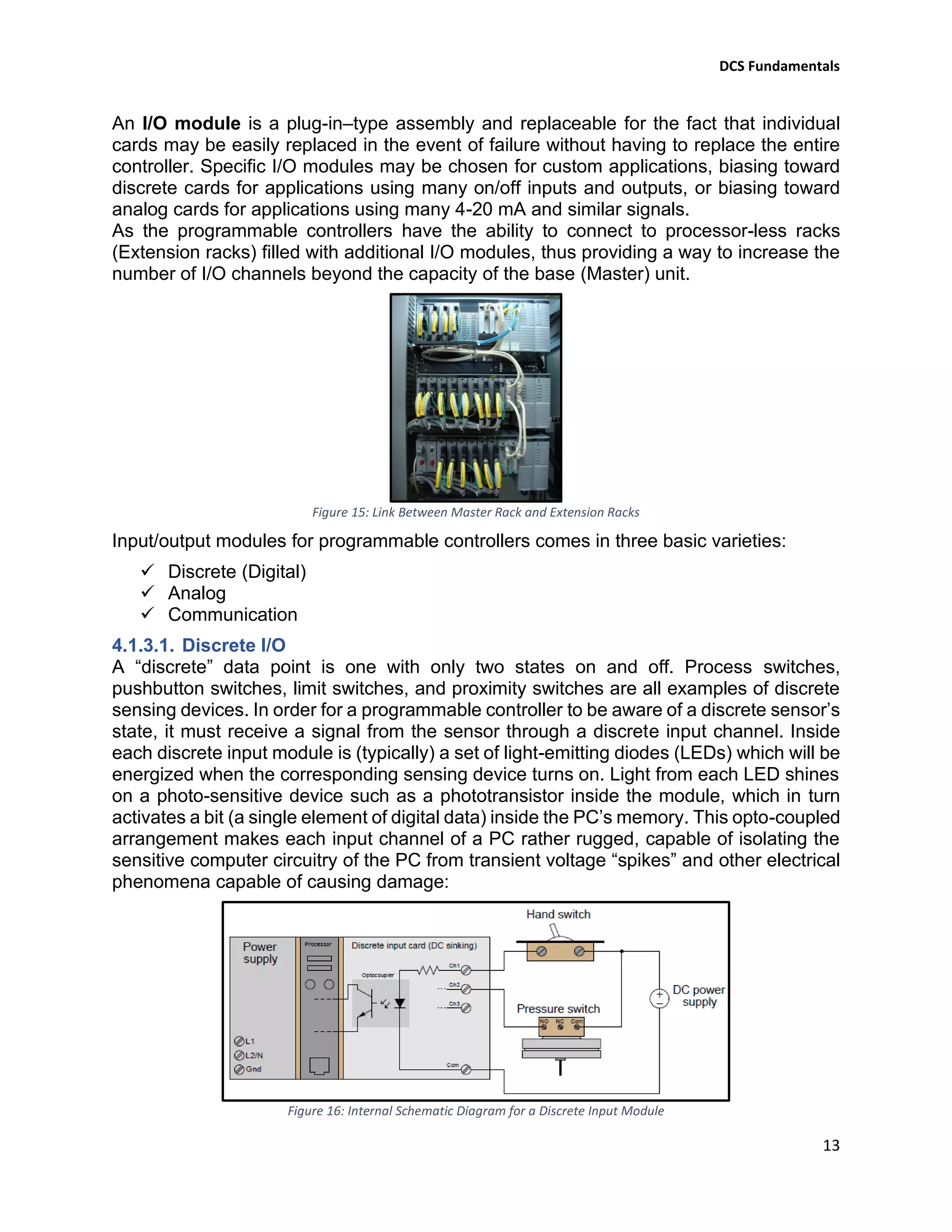 DCS Fundamentals
13
An I/O module is a plug-in–type assembly and replaceable for the fact that individual
cards may be easily replaced in the event of failure without having to replace the entire
controller. Specific I/O modules may be chosen for custom applications, biasing toward
discrete cards for applications using many on/off inputs and outputs, or biasing toward
analog cards for applications using many 4-20 mA and similar signals.
As the programmable controllers have the ability to connect to processor-less racks
(Extension racks) filled with additional I/O modules, thus providing a way to increase the
number of I/O channels beyond the capacity of the base (Master) unit.
Figure 15: Link Between Master Rack and Extension Racks
Input/output modules for programmable controllers comes in three basic varieties:
✓ Discrete (Digital)
✓ Analog
✓ Communication
4.1.3.1. Discrete I/O
A “discrete” data point is one with only two states on and off. Process switches,
pushbutton switches, limit switches, and proximity switches are all examples of discrete
sensing devices. In order for a programmable controller to be aware of a discrete sensor’s
state, it must receive a signal from the sensor through a discrete input channel. Inside
each discrete input module is (typically) a set of light-emitting diodes (LEDs) which will be
energized when the corresponding sensing device turns on. Light from each LED shines
on a photo-sensitive device such as a phototransistor inside the module, which in turn
activates a bit (a single element of digital data) inside the PC’s memory. This opto-coupled
arrangement makes each input channel of a PC rather rugged, capable of isolating the
sensitive computer circuitry of the PC from transient voltage “spikes” and other electrical
phenomena capable of causing damage:
Figure 16: Internal Schematic Diagram for a Discrete Input Module
 