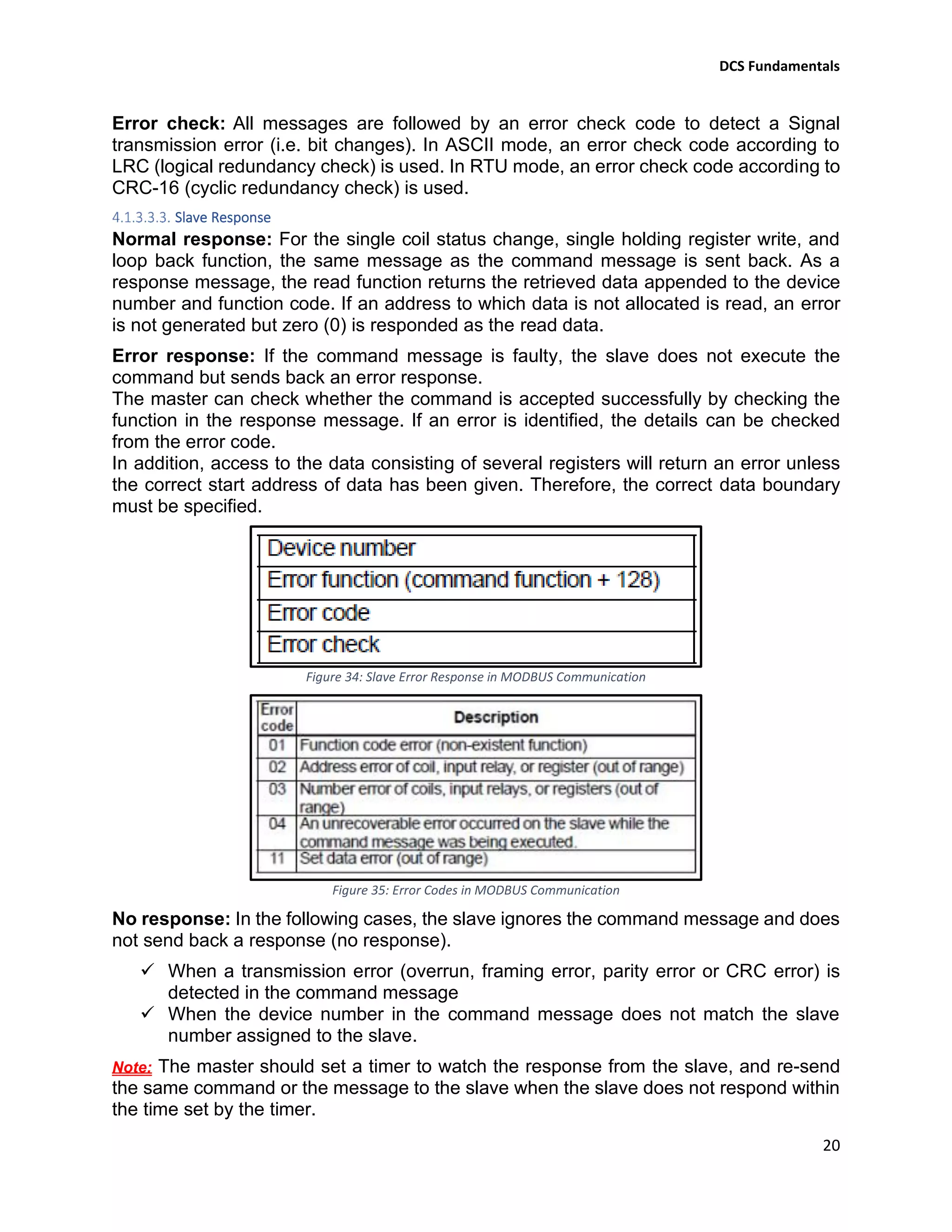 DCS Fundamentals
20
Error check: All messages are followed by an error check code to detect a Signal
transmission error (i.e. bit changes). In ASCII mode, an error check code according to
LRC (logical redundancy check) is used. In RTU mode, an error check code according to
CRC-16 (cyclic redundancy check) is used.
Slave Response
Normal response: For the single coil status change, single holding register write, and
loop back function, the same message as the command message is sent back. As a
response message, the read function returns the retrieved data appended to the device
number and function code. If an address to which data is not allocated is read, an error
is not generated but zero (0) is responded as the read data.
Error response: If the command message is faulty, the slave does not execute the
command but sends back an error response.
The master can check whether the command is accepted successfully by checking the
function in the response message. If an error is identified, the details can be checked
from the error code.
In addition, access to the data consisting of several registers will return an error unless
the correct start address of data has been given. Therefore, the correct data boundary
must be specified.
Figure 34: Slave Error Response in MODBUS Communication
Figure 35: Error Codes in MODBUS Communication
No response: In the following cases, the slave ignores the command message and does
not send back a response (no response).
✓ When a transmission error (overrun, framing error, parity error or CRC error) is
detected in the command message
✓ When the device number in the command message does not match the slave
number assigned to the slave.
Note: The master should set a timer to watch the response from the slave, and re-send
the same command or the message to the slave when the slave does not respond within
the time set by the timer.
 