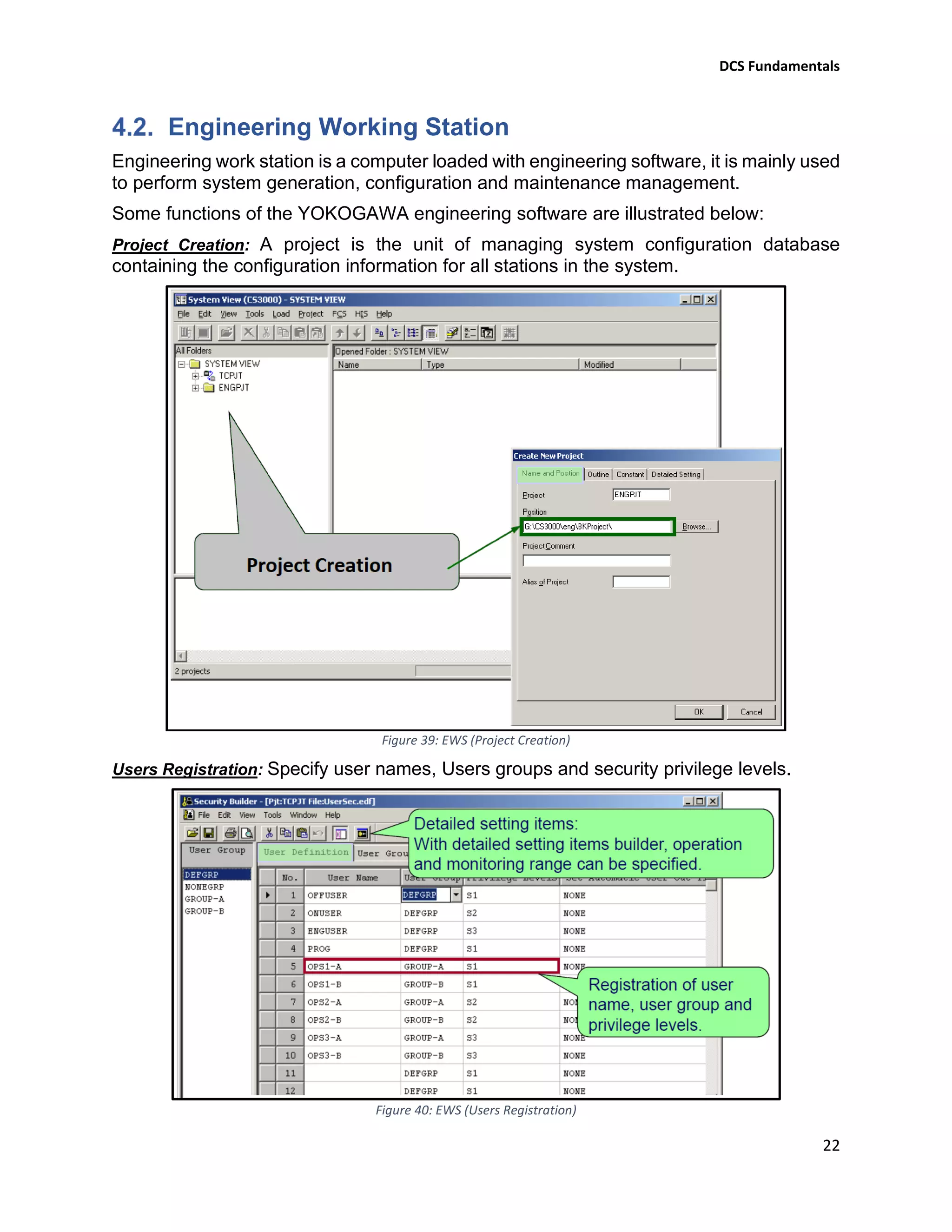 DCS Fundamentals
22
Engineering Working Station
Engineering work station is a computer loaded with engineering software, it is mainly used
to perform system generation, configuration and maintenance management.
Some functions of the YOKOGAWA engineering software are illustrated below:
Project Creation: A project is the unit of managing system configuration database
containing the configuration information for all stations in the system.
Figure 39: EWS (Project Creation)
Users Registration: Specify user names, Users groups and security privilege levels.
Figure 40: EWS (Users Registration)
 