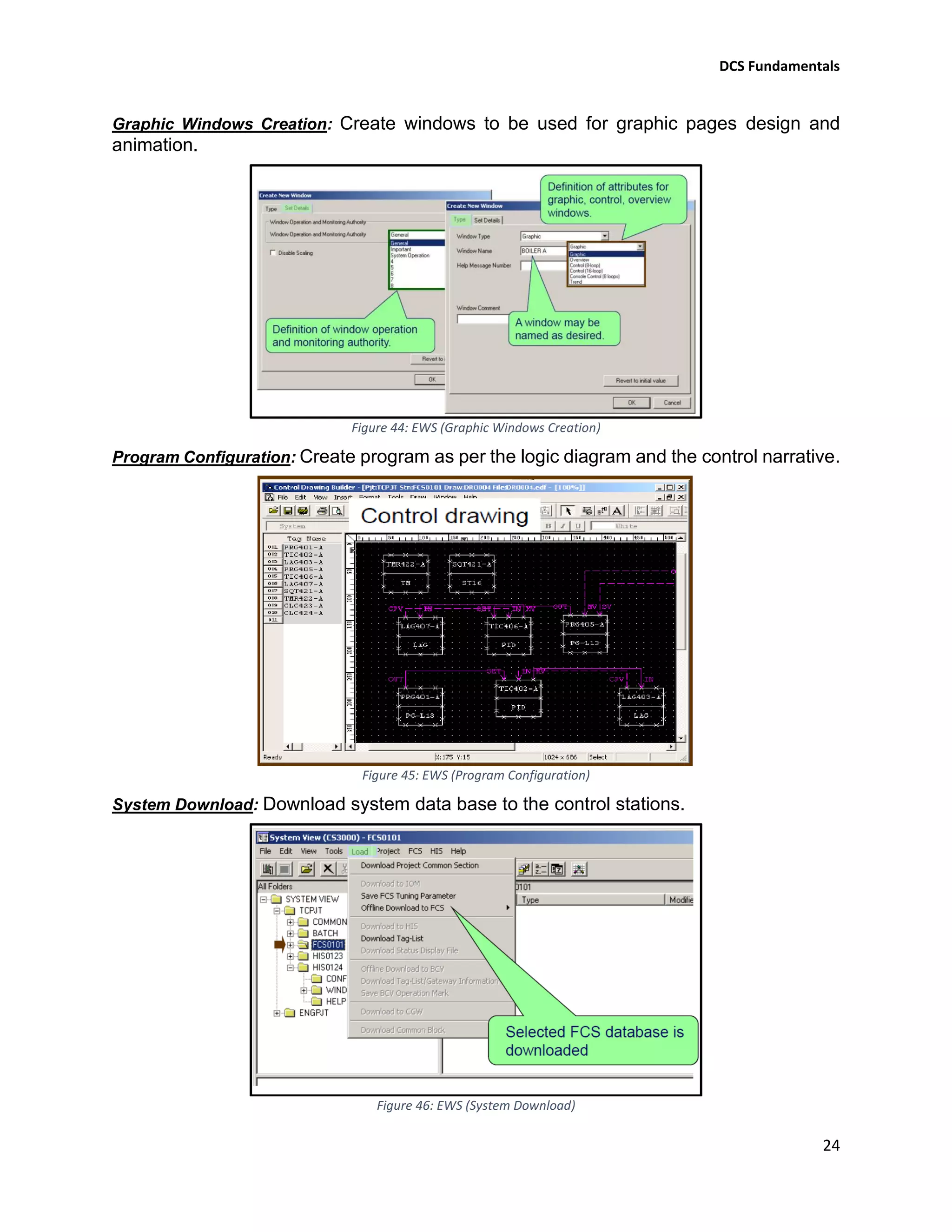 DCS Fundamentals
24
Graphic Windows Creation: Create windows to be used for graphic pages design and
animation.
Figure 44: EWS (Graphic Windows Creation)
Program Configuration: Create program as per the logic diagram and the control narrative.
Figure 45: EWS (Program Configuration)
System Download: Download system data base to the control stations.
Figure 46: EWS (System Download)
 