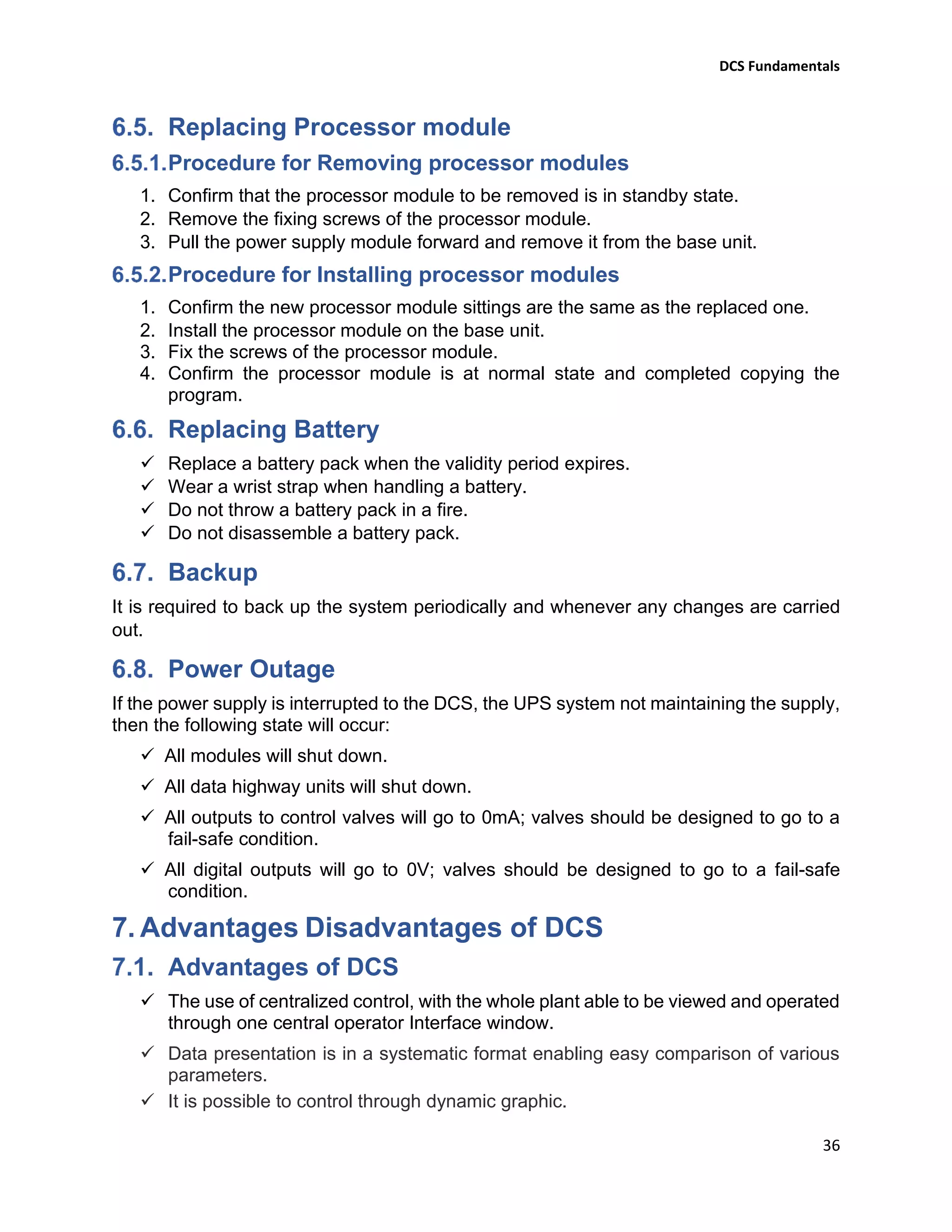 DCS Fundamentals
36
Replacing Processor module
Procedure for Removing processor modules
1. Confirm that the processor module to be removed is in standby state.
2. Remove the fixing screws of the processor module.
3. Pull the power supply module forward and remove it from the base unit.
Procedure for Installing processor modules
1. Confirm the new processor module sittings are the same as the replaced one.
2. Install the processor module on the base unit.
3. Fix the screws of the processor module.
4. Confirm the processor module is at normal state and completed copying the
program.
Replacing Battery
✓ Replace a battery pack when the validity period expires.
✓ Wear a wrist strap when handling a battery.
✓ Do not throw a battery pack in a fire.
✓ Do not disassemble a battery pack.
Backup
It is required to back up the system periodically and whenever any changes are carried
out.
Power Outage
If the power supply is interrupted to the DCS, the UPS system not maintaining the supply,
then the following state will occur:
✓ All modules will shut down.
✓ All data highway units will shut down.
✓ All outputs to control valves will go to 0mA; valves should be designed to go to a
fail-safe condition.
✓ All digital outputs will go to 0V; valves should be designed to go to a fail-safe
condition.
7. Advantages Disadvantages of DCS
Advantages of DCS
✓ The use of centralized control, with the whole plant able to be viewed and operated
through one central operator Interface window.
✓ Data presentation is in a systematic format enabling easy comparison of various
parameters.
✓ It is possible to control through dynamic graphic.
 