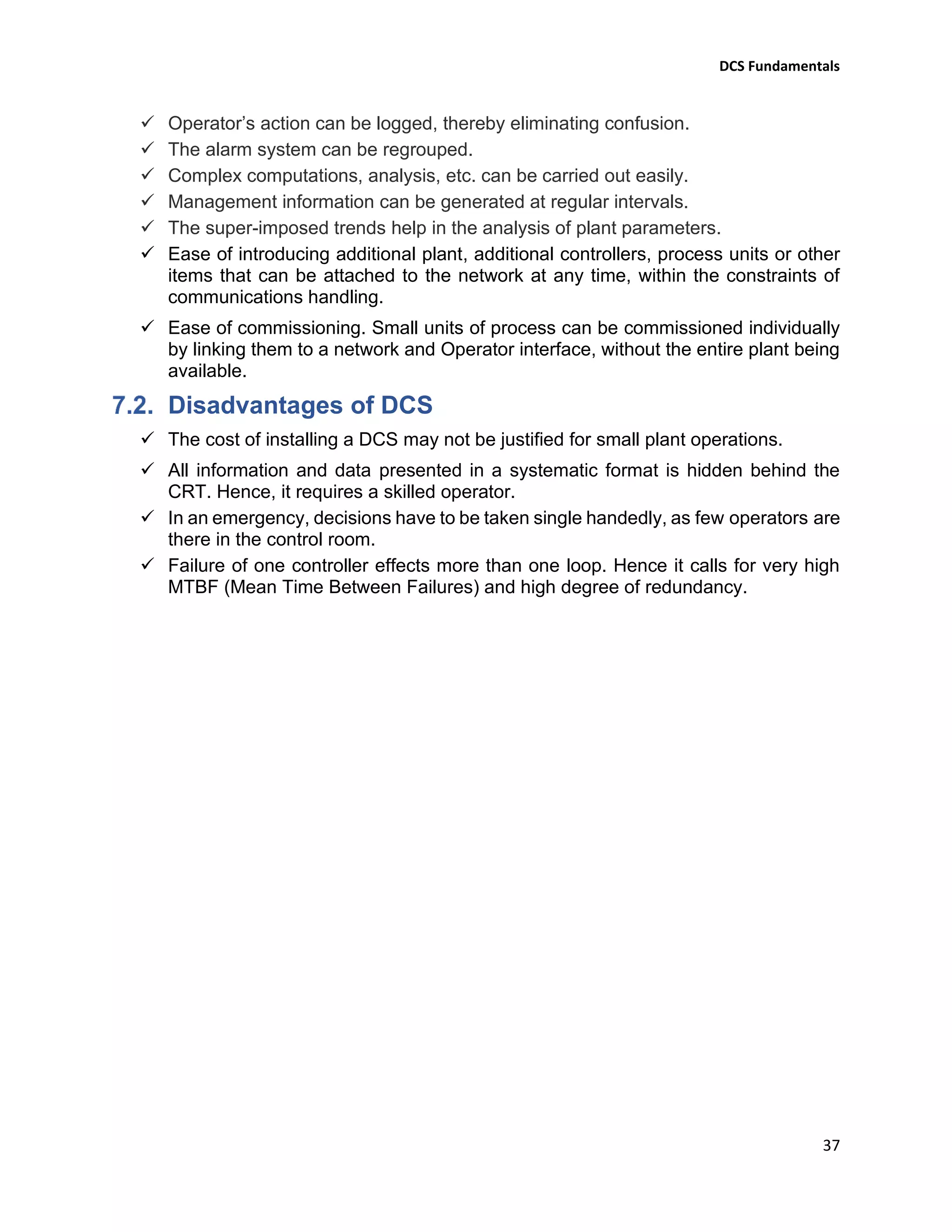 DCS Fundamentals
37
✓ Operator’s action can be logged, thereby eliminating confusion.
✓ The alarm system can be regrouped.
✓ Complex computations, analysis, etc. can be carried out easily.
✓ Management information can be generated at regular intervals.
✓ The super-imposed trends help in the analysis of plant parameters.
✓ Ease of introducing additional plant, additional controllers, process units or other
items that can be attached to the network at any time, within the constraints of
communications handling.
✓ Ease of commissioning. Small units of process can be commissioned individually
by linking them to a network and Operator interface, without the entire plant being
available.
Disadvantages of DCS
✓ The cost of installing a DCS may not be justified for small plant operations.
✓ All information and data presented in a systematic format is hidden behind the
CRT. Hence, it requires a skilled operator.
✓ In an emergency, decisions have to be taken single handedly, as few operators are
there in the control room.
✓ Failure of one controller effects more than one loop. Hence it calls for very high
MTBF (Mean Time Between Failures) and high degree of redundancy.
 