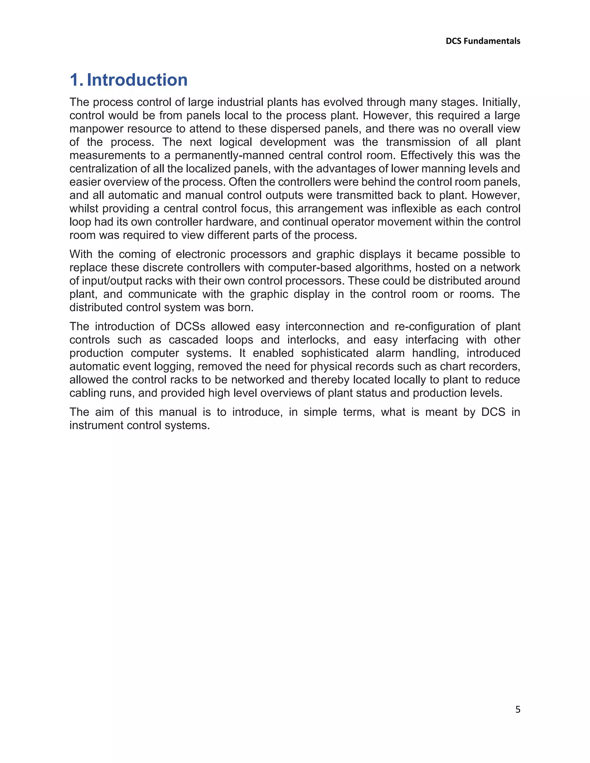 DCS Fundamentals
5
1. Introduction
The process control of large industrial plants has evolved through many stages. Initially,
control would be from panels local to the process plant. However, this required a large
manpower resource to attend to these dispersed panels, and there was no overall view
of the process. The next logical development was the transmission of all plant
measurements to a permanently-manned central control room. Effectively this was the
centralization of all the localized panels, with the advantages of lower manning levels and
easier overview of the process. Often the controllers were behind the control room panels,
and all automatic and manual control outputs were transmitted back to plant. However,
whilst providing a central control focus, this arrangement was inflexible as each control
loop had its own controller hardware, and continual operator movement within the control
room was required to view different parts of the process.
With the coming of electronic processors and graphic displays it became possible to
replace these discrete controllers with computer-based algorithms, hosted on a network
of input/output racks with their own control processors. These could be distributed around
plant, and communicate with the graphic display in the control room or rooms. The
distributed control system was born.
The introduction of DCSs allowed easy interconnection and re-configuration of plant
controls such as cascaded loops and interlocks, and easy interfacing with other
production computer systems. It enabled sophisticated alarm handling, introduced
automatic event logging, removed the need for physical records such as chart recorders,
allowed the control racks to be networked and thereby located locally to plant to reduce
cabling runs, and provided high level overviews of plant status and production levels.
The aim of this manual is to introduce, in simple terms, what is meant by DCS in
instrument control systems.
 