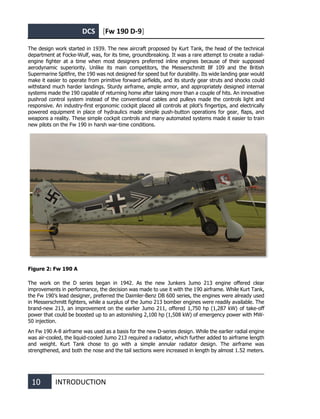 DCS [Fw 190 D-9]
10 INTRODUCTION
The design work started in 1939. The new aircraft proposed by Kurt Tank, the head of the technical
department at Focke-Wulf, was, for its time, groundbreaking. It was a rare attempt to create a radial-
engine fighter at a time when most designers preferred inline engines because of their supposed
aerodynamic superiority. Unlike its main competitors, the Messerschmitt Bf 109 and the British
Supermarine Spitfire, the 190 was not designed for speed but for durability. Its wide landing gear would
make it easier to operate from primitive forward airfields, and its sturdy gear struts and shocks could
withstand much harder landings. Sturdy airframe, ample armor, and appropriately designed internal
systems made the 190 capable of returning home after taking more than a couple of hits. An innovative
pushrod control system instead of the conventional cables and pulleys made the controls light and
responsive. An industry-first ergonomic cockpit placed all controls at pilot’s fingertips, and electrically
powered equipment in place of hydraulics made simple push-button operations for gear, flaps, and
weapons a reality. These simple cockpit controls and many automated systems made it easier to train
new pilots on the Fw 190 in harsh war-time conditions.
Figure 2: Fw 190 A
The work on the D series began in 1942. As the new Junkers Jumo 213 engine offered clear
improvements in performance, the decision was made to use it with the 190 airframe. While Kurt Tank,
the Fw 190’s lead designer, preferred the Daimler-Benz DB 600 series, the engines were already used
in Messerschmitt fighters, while a surplus of the Jumo 213 bomber engines were readily available. The
brand-new 213, an improvement on the earlier Jumo 211, offered 1,750 hp (1,287 kW) of take-off
power that could be boosted up to an astonishing 2,100 hp (1,508 kW) of emergency power with MW-
50 injection.
An Fw 190 A-8 airframe was used as a basis for the new D-series design. While the earlier radial engine
was air-cooled, the liquid-cooled Jumo 213 required a radiator, which further added to airframe length
and weight. Kurt Tank chose to go with a simple annular radiator design. The airframe was
strengthened, and both the nose and the tail sections were increased in length by almost 1.52 meters.
 