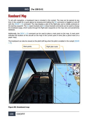 DCS [Fw 190 D-9]
100 COCKPIT
Kneeboard Map
To aid with navigation, a kneeboard map is included in the cockpit. The map can be opened at any
time in the cockpit for a quick glance by pressing and holding the [K] command or toggled on and off
with the [RShift + K] command. The map displays a plot of the flight plan and is initially centered on
the starting waypoint. The [[] (open bracket) and []] (close bracket) commands can be used to change
the kneeboard page, which cycles through the flight plan waypoints on the map view and aerodromes
database.
Additionally, the [RCtrl + K] command can be used to place a mark point on the map. A mark point
indicates the location of the aircraft on the map in the current point in time (like a pencil mark on a
paper map).
The kneeboard can also be viewed on the pilot’s left leg when the pilot is enabled in the cockpit [RShift
+ P].
Figure 89: Kneeboard map
Flight plan route
Mark points
 