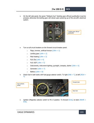 [Fw 190 D-9] DCS
EAGLE DYNAMICS 103
• On the left side panel, the green “Rollwerk Aus” (landing gear off/out) pushbutton must be
pressed, otherwise the landing gear will retract upon powering up of the aircraft’s electrical
system.
• Turn on all circuit breakers on the forward circuit breaker panel:
o Flaps, trimmer, artificial horizon [LWin + 1]
o Landing gear [LWin + 2]
o Pitot heating [LWin + 3]
o FuG 25a [LWin + 4]
o FuG 16ZY [LWin + 5]
o Instruments, instrument lighting, gunsight, compass, starter [LWin + 6]
o Generator [LWin + 7]
o Battery [LWin + 8]
• Check fuel in both tanks with fuel gauge selector switch. To right [RAlt + T], to left [RCtrl +
T]
• Ignition (Magneto) selector switch to M1+2 position. To forward [End], to back [RShift +
End].
“Landing gear off/out”
pushbutton
Forward tank
Rear tank
Fuel contents
gauge
 