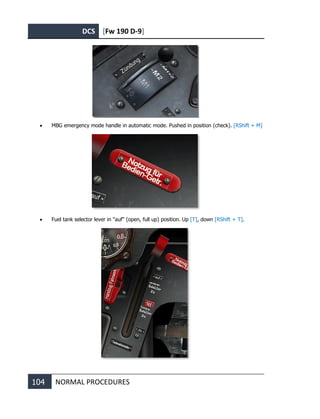 DCS [Fw 190 D-9]
104 NORMAL PROCEDURES
• MBG emergency mode handle in automatic mode. Pushed in position (check). [RShift + M]
• Fuel tank selector lever in "auf" (open, full up) position. Up [T], down [RShift + T].
 