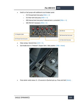 [Fw 190 D-9] DCS
EAGLE DYNAMICS 105
• Switch on fuel pumps with additional circuit breaker panel:
o E14 Forward tank fuel pump [RWin + 2]
o E13 Rear tank fuel pump [RWin + 3]
o E85 External tank fuel pump if external tank is connected [RWin + 4]
o E96 MW-50 if necessary [RWin + 5]
• Close canopy. Several times [LCtrl + C].
• Set throttle lever to "Anlassen" (Engine Start / Idle) position. [RAlt + Home]
• Press starter switch about 15…20 seconds to flywheel spin-up. Press and hold [Home].
C1 Navigation lights
E14 Forward tank fuel pump
E13 Rear tank fuel pump
E96 MW-50
E85 External tank fuel pump
 