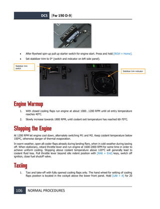 DCS [Fw 190 D-9]
106 NORMAL PROCEDURES
• After flywheel spin-up pull up starter switch for engine start. Press and hold [RCtrl + Home].
• Set stabilizer trim to 0° (switch and indicator on left side panel).
Engine Warmup
1. With closed cooling flaps run engine at about 1000…1200 RPM until oil entry temperature
reaches 40°C.
2. Slowly increase towards 1800 RPM, until coolant exit temperature has reached 60-70°C.
Stopping the Engine
At 1200 RPM let engine cool down, alternately switching M1 and M2. Keep coolant temperature below
100ºC, otherwise danger of thermal evaporation.
In warm weather, open all cooler flaps already during landing flare, when in cold weather during taxiing
off. When stationary, retard throttle lever and run engine at 1600-2000 RPM for some time in order to
achieve uniform cooling. Stopping above coolant temperature above 120°C will generally lead to
coolant fluid loss. Pull throttle lever beyond idle indent position with [RAlt + End] keys, switch off
ignition, close fuel shutoff valve.
Taxiing
1. Taxi and take-off with fully opened cooling flaps only. The hand wheel for setting of cooling
flaps position is located in the cockpit above the lower front panel. Hold [LAlt + A] for 20
Stabilizer trim
switch
Stabilizer trim indicator
 