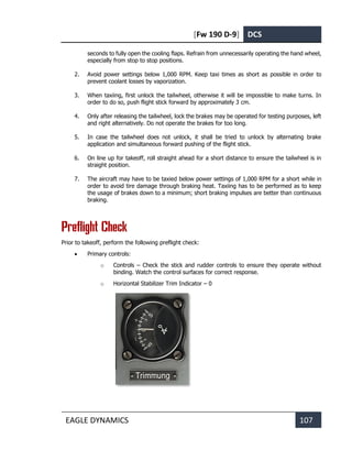 [Fw 190 D-9] DCS
EAGLE DYNAMICS 107
seconds to fully open the cooling flaps. Refrain from unnecessarily operating the hand wheel,
especially from stop to stop positions.
2. Avoid power settings below 1,000 RPM. Keep taxi times as short as possible in order to
prevent coolant losses by vaporization.
3. When taxiing, first unlock the tailwheel, otherwise it will be impossible to make turns. In
order to do so, push flight stick forward by approximately 3 cm.
4. Only after releasing the tailwheel, lock the brakes may be operated for testing purposes, left
and right alternatively. Do not operate the brakes for too long.
5. In case the tailwheel does not unlock, it shall be tried to unlock by alternating brake
application and simultaneous forward pushing of the flight stick.
6. On line up for takeoff, roll straight ahead for a short distance to ensure the tailwheel is in
straight position.
7. The aircraft may have to be taxied below power settings of 1,000 RPM for a short while in
order to avoid tire damage through braking heat. Taxiing has to be performed as to keep
the usage of brakes down to a minimum; short braking impulses are better than continuous
braking.
Preflight Check
Prior to takeoff, perform the following preflight check:
• Primary controls:
o Controls – Check the stick and rudder controls to ensure they operate without
binding. Watch the control surfaces for correct response.
o Horizontal Stabilizer Trim Indicator – 0
 